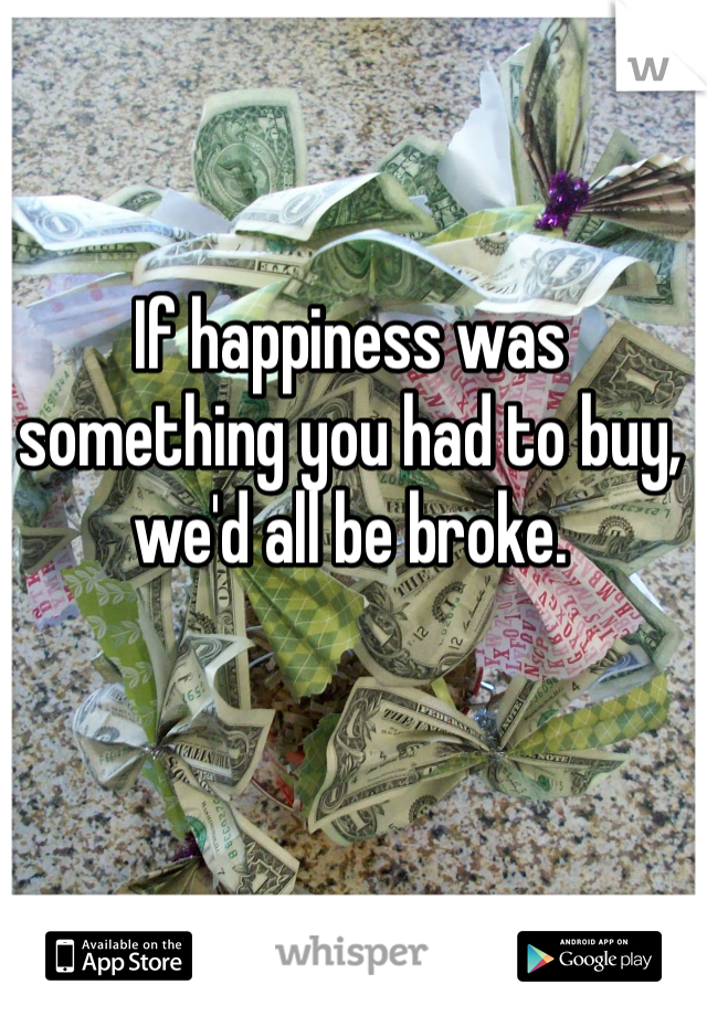 If happiness was something you had to buy, we'd all be broke.