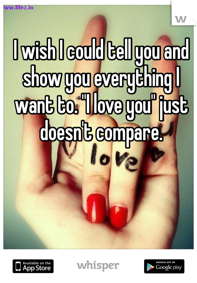 I wish I could tell you and show you everything I want to. "I love you" just doesn't compare. 