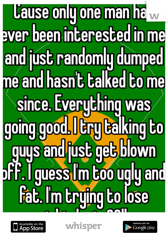 Cause only one man has ever been interested in me and just randomly dumped me and hasn't talked to me since. Everything was going good. I try talking to guys and just get blown off. I guess I'm too ugly and fat. I'm trying to lose weight, lost. 22lbs. 