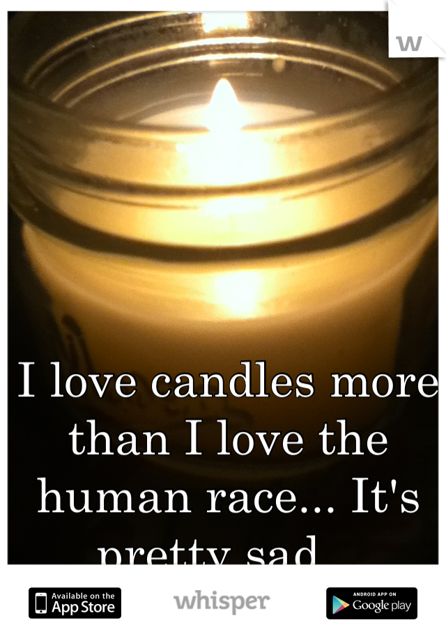 I love candles more than I love the human race... It's pretty sad...