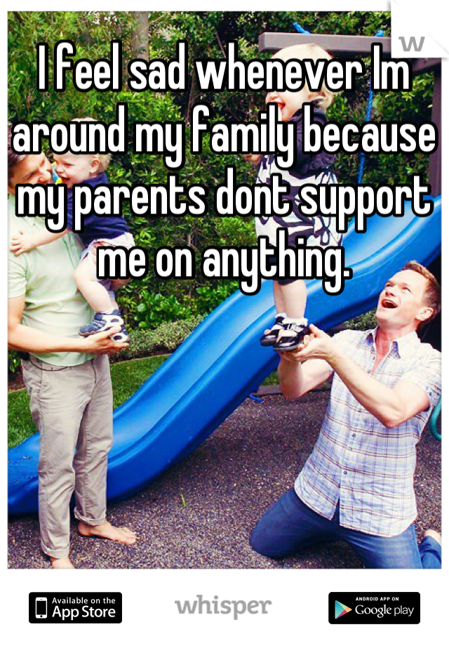 I feel sad whenever Im around my family because my parents dont support me on anything.