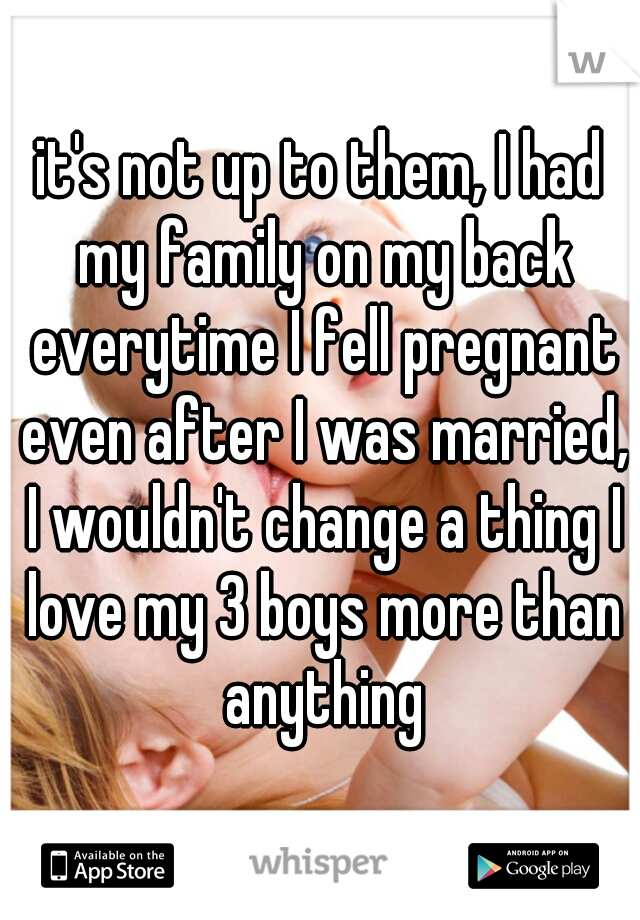 it's not up to them, I had my family on my back everytime I fell pregnant even after I was married, I wouldn't change a thing I love my 3 boys more than anything