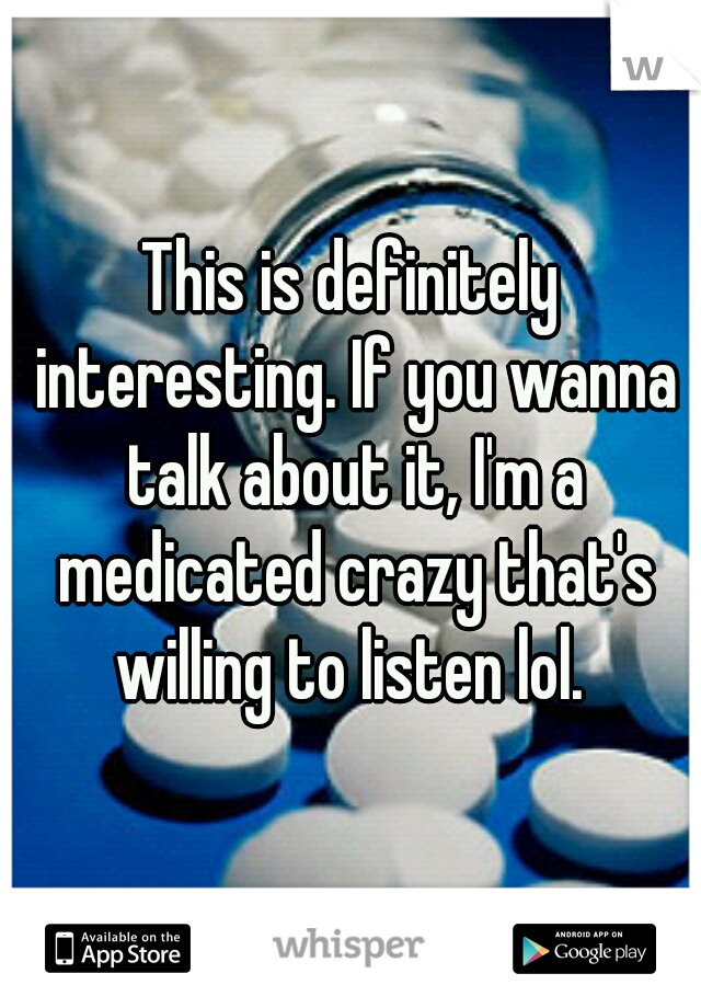 This is definitely interesting. If you wanna talk about it, I'm a medicated crazy that's willing to listen lol. 