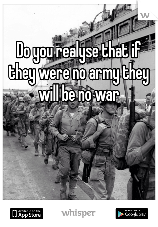 Do you realyse that if they were no army they will be no war