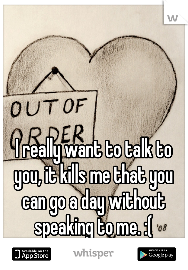 I really want to talk to you, it kills me that you can go a day without speaking to me. :( 