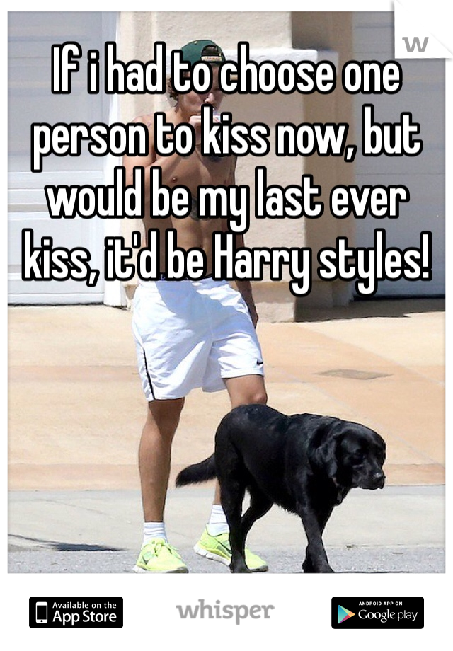 If i had to choose one person to kiss now, but would be my last ever kiss, it'd be Harry styles!