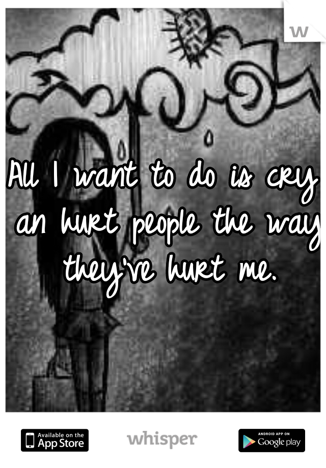 All I want to do is cry an hurt people the way they've hurt me.