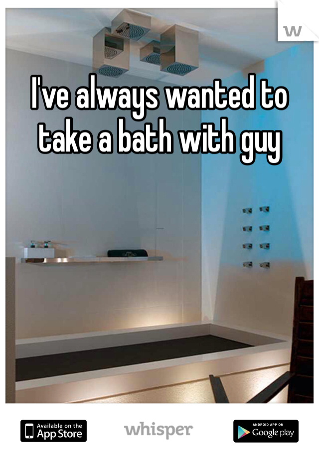 I've always wanted to take a bath with guy 