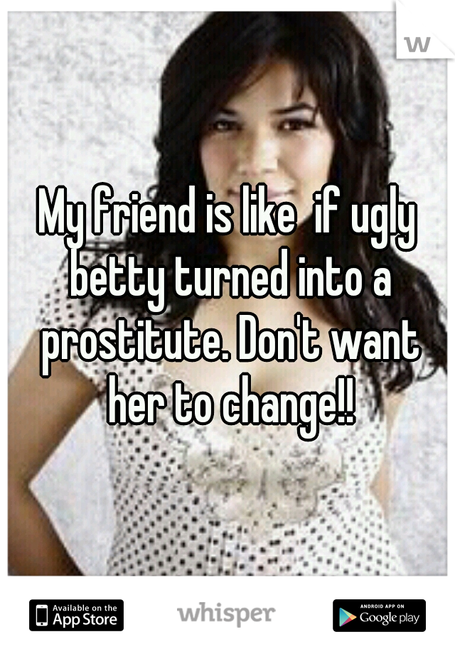 My friend is like  if ugly betty turned into a prostitute. Don't want her to change!!