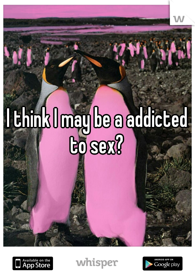 I think I may be a addicted to sex? 