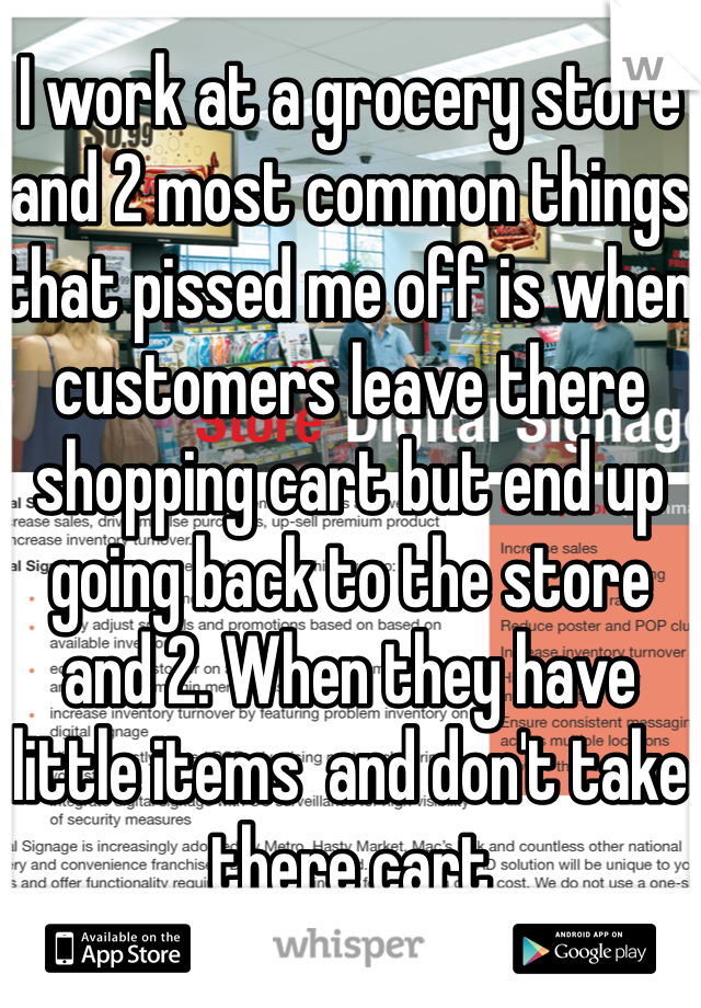 I work at a grocery store and 2 most common things that pissed me off is when customers leave there shopping cart but end up going back to the store and 2. When they have little items  and don't take there cart 