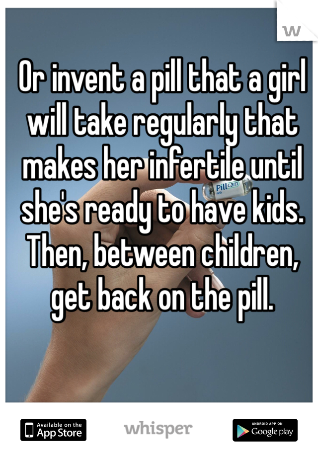 Or invent a pill that a girl will take regularly that makes her infertile until she's ready to have kids. Then, between children, get back on the pill. 