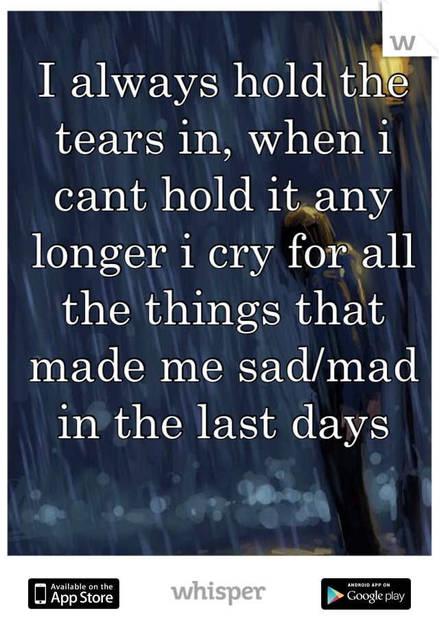 I always hold the tears in, when i cant hold it any longer i cry for all the things that made me sad/mad in the last days