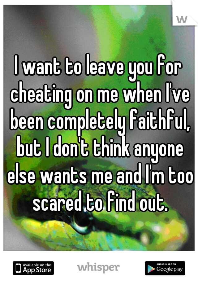 I want to leave you for cheating on me when I've been completely faithful, but I don't think anyone else wants me and I'm too scared to find out.