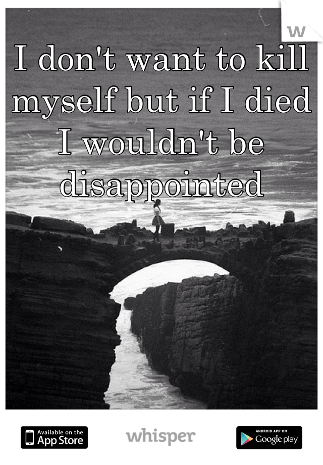 I don't want to kill myself but if I died I wouldn't be disappointed 