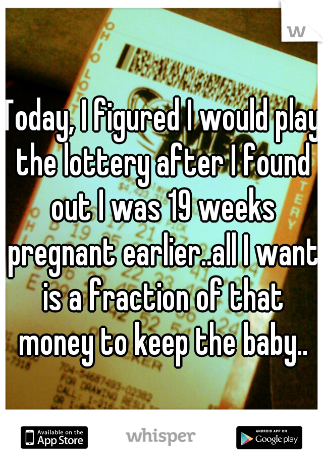 Today, I figured I would play the lottery after I found out I was 19 weeks pregnant earlier..all I want is a fraction of that money to keep the baby..