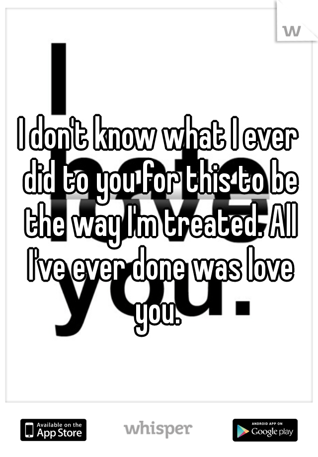 I don't know what I ever did to you for this to be the way I'm treated. All I've ever done was love you. 