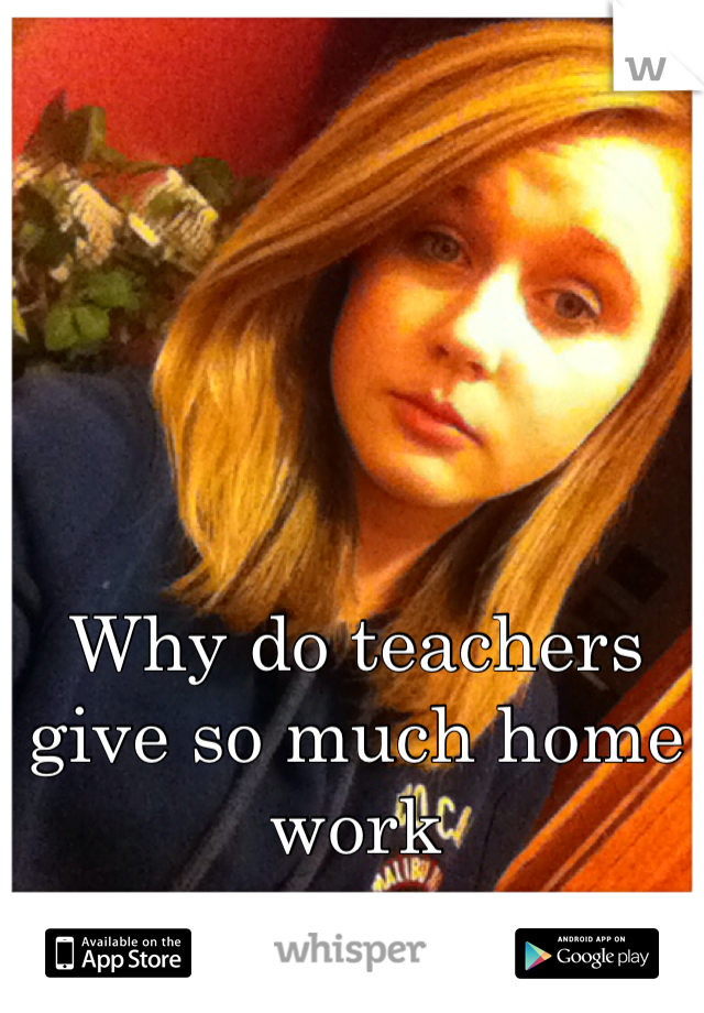 Why do teachers give so much home work