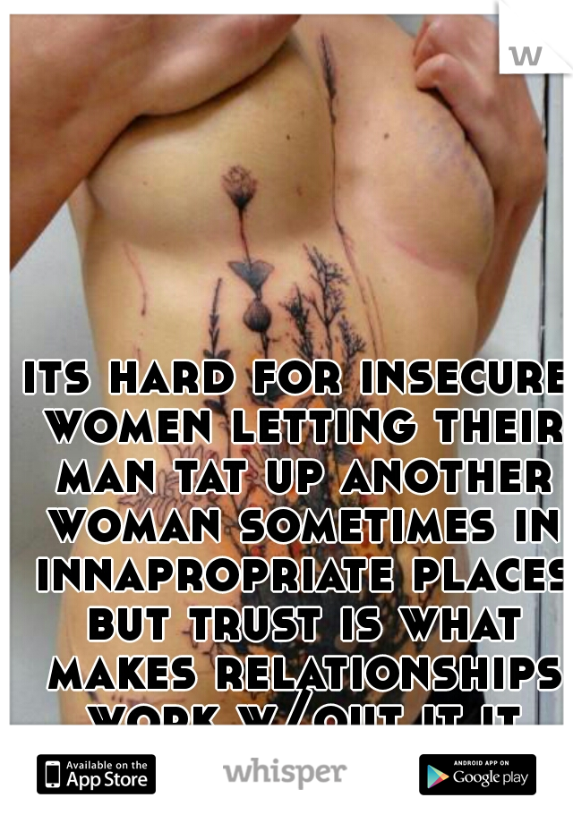 its hard for insecure women letting their man tat up another woman sometimes in innapropriate places but trust is what makes relationships work w/out it it wont last