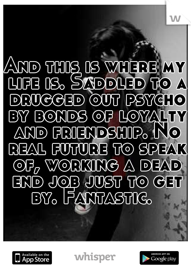 And this is where my life is. Saddled to a drugged out psycho by bonds of loyalty and friendship. No real future to speak of, working a dead end job just to get by. Fantastic.  