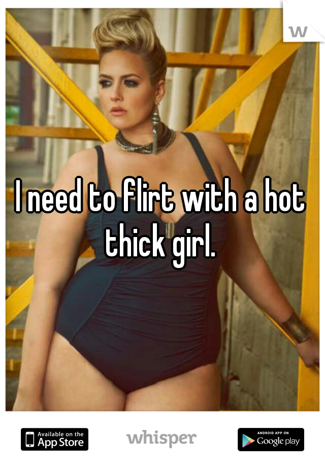 I need to flirt with a hot thick girl. 