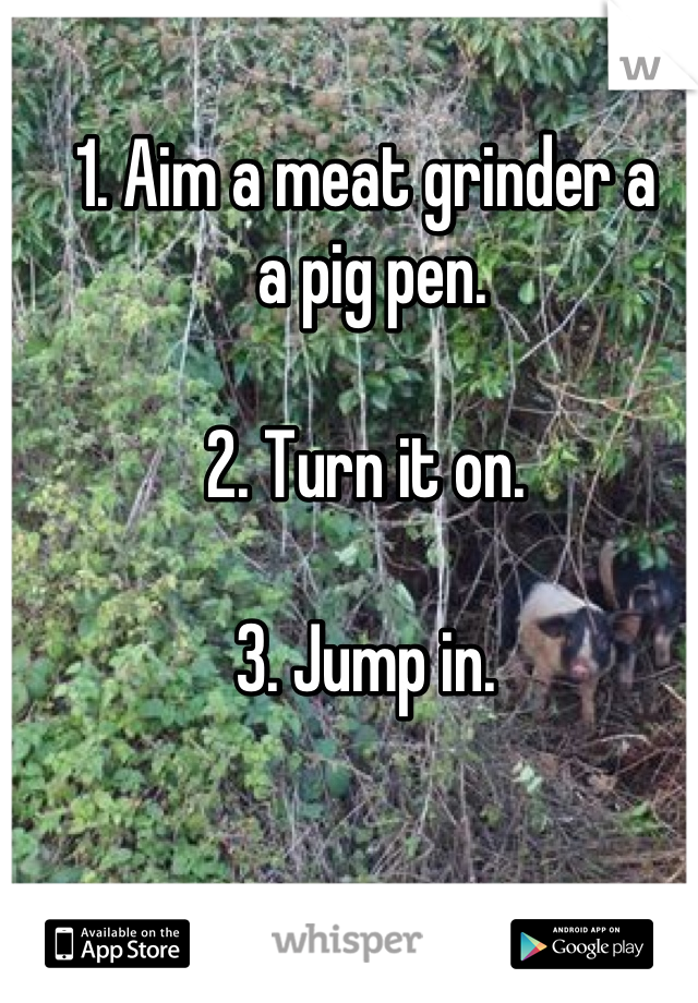 1. Aim a meat grinder a
 a pig pen.

2. Turn it on.

3. Jump in.