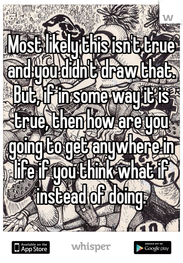 Most likely this isn't true and you didn't draw that. But, if in some way it is true, then how are you going to get anywhere in life if you think what if instead of doing.