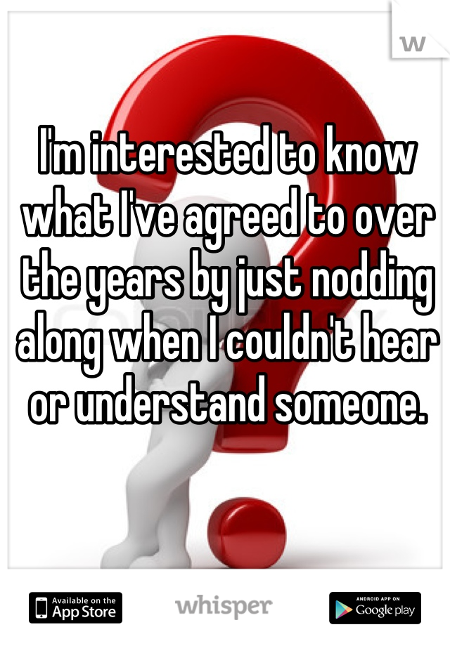 I'm interested to know what I've agreed to over the years by just nodding along when I couldn't hear or understand someone.