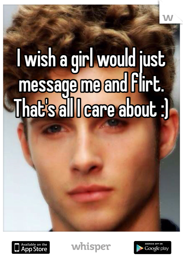 I wish a girl would just message me and flirt. That's all I care about :) 