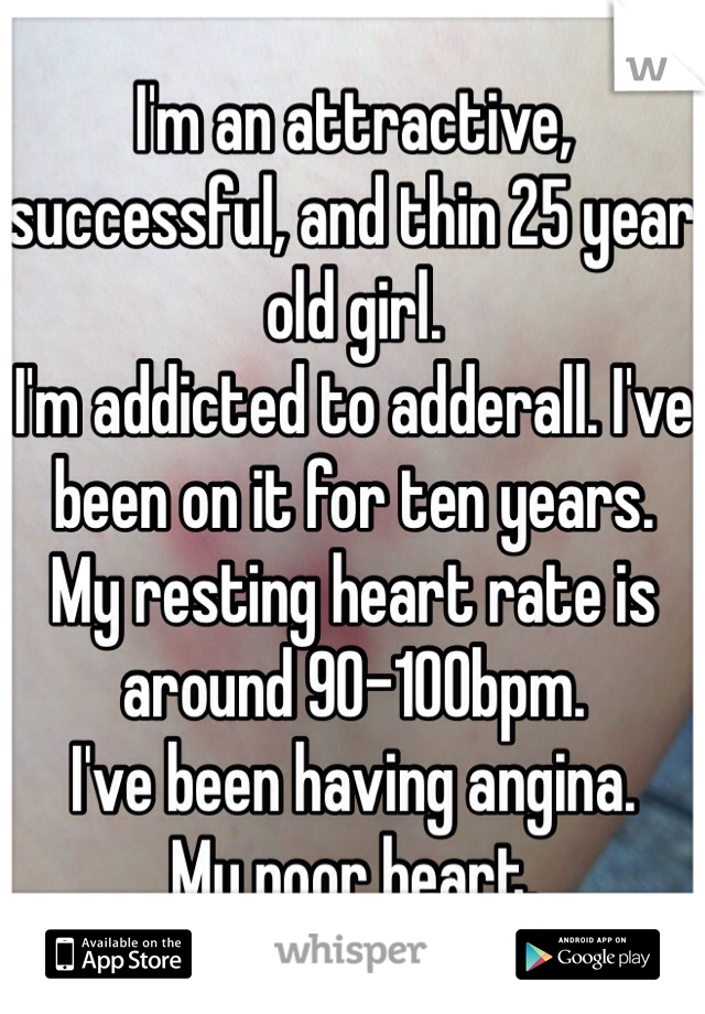 I'm an attractive, successful, and thin 25 year old girl.
I'm addicted to adderall. I've been on it for ten years.
My resting heart rate is around 90-100bpm. 
I've been having angina.  
My poor heart.