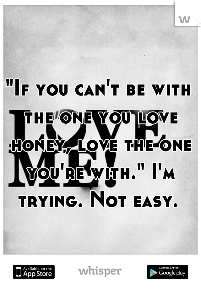 "If you can't be with the one you love honey, love the one you're with." I'm trying. Not easy. 