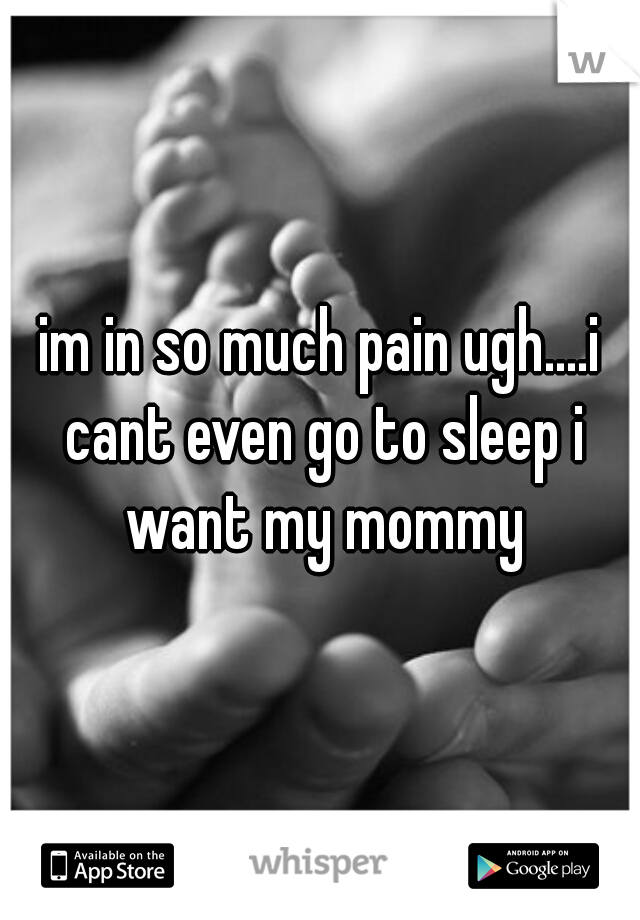 im in so much pain ugh....i cant even go to sleep i want my mommy