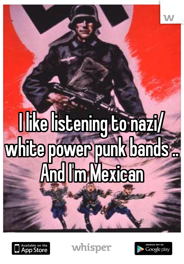 I like listening to nazi/white power punk bands .. And I'm Mexican 