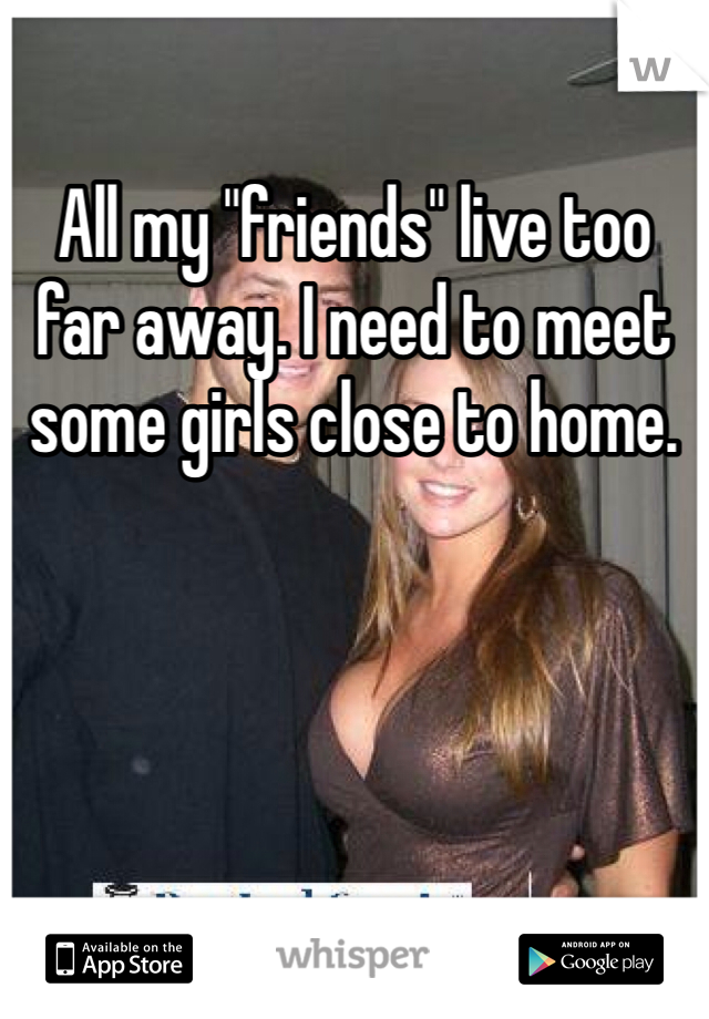 All my "friends" live too far away. I need to meet some girls close to home.