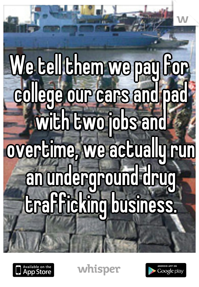 We tell them we pay for college our cars and pad with two jobs and overtime, we actually run an underground drug trafficking business.