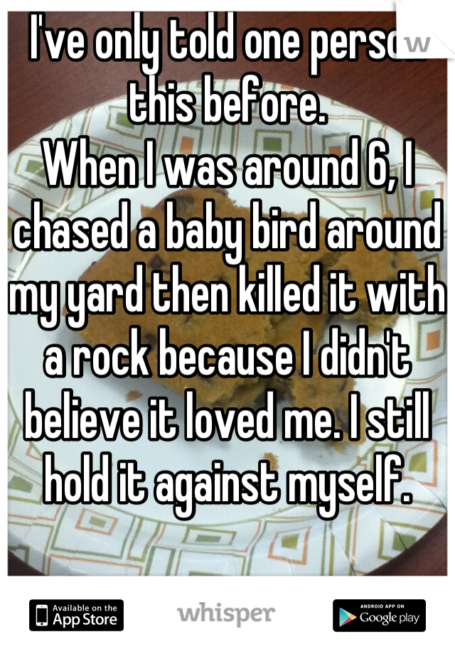 I've only told one person this before.
When I was around 6, I chased a baby bird around my yard then killed it with a rock because I didn't believe it loved me. I still hold it against myself.