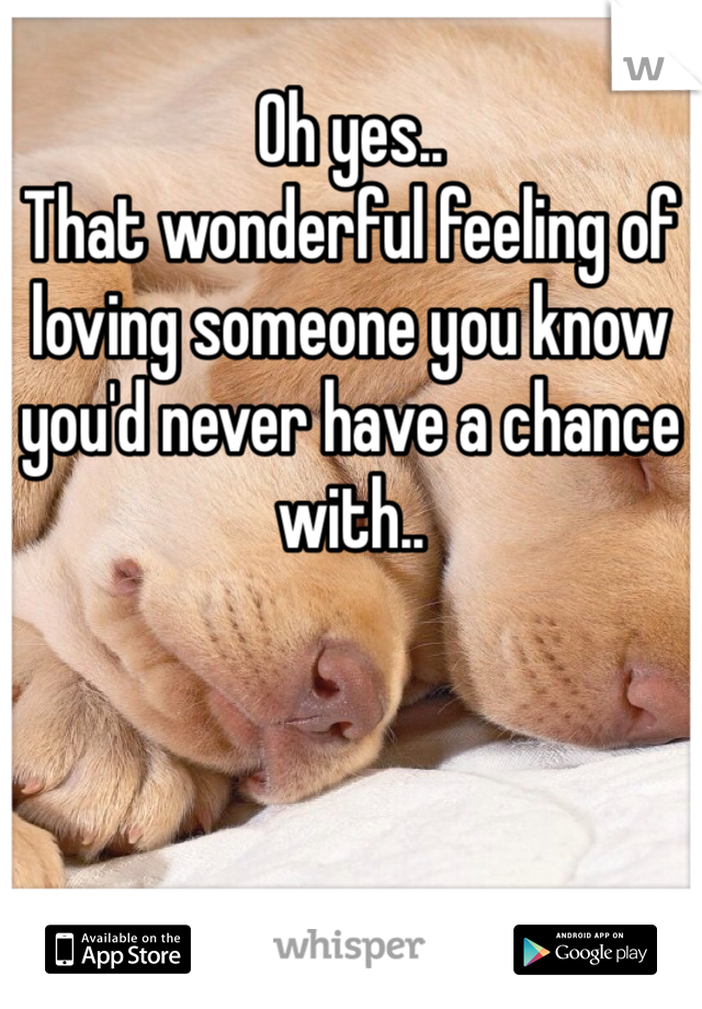 Oh yes..
That wonderful feeling of loving someone you know you'd never have a chance with..