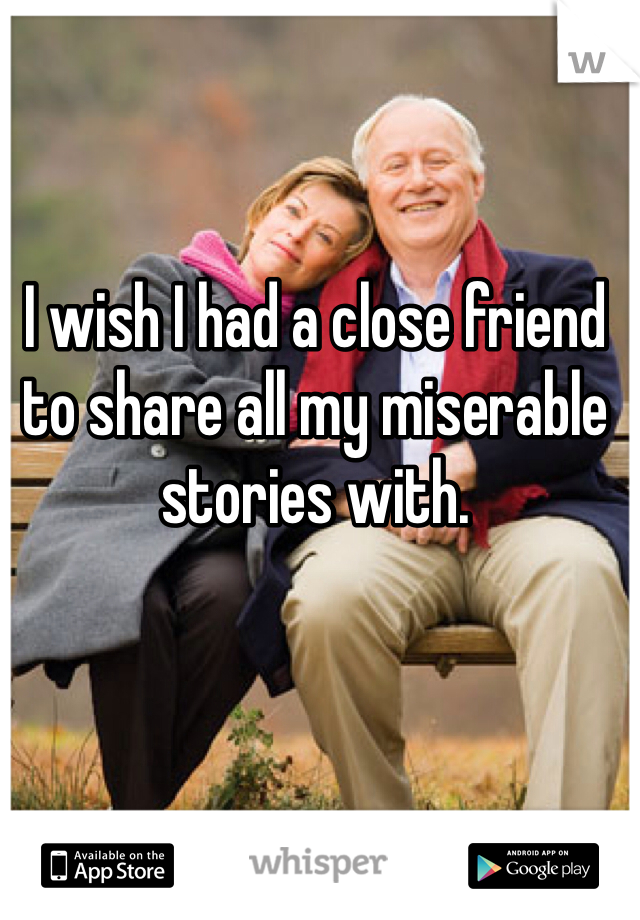 I wish I had a close friend to share all my miserable stories with.