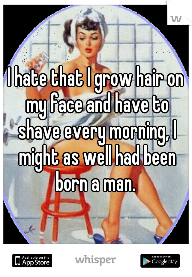 I hate that I grow hair on my face and have to shave every morning, I might as well had been born a man. 