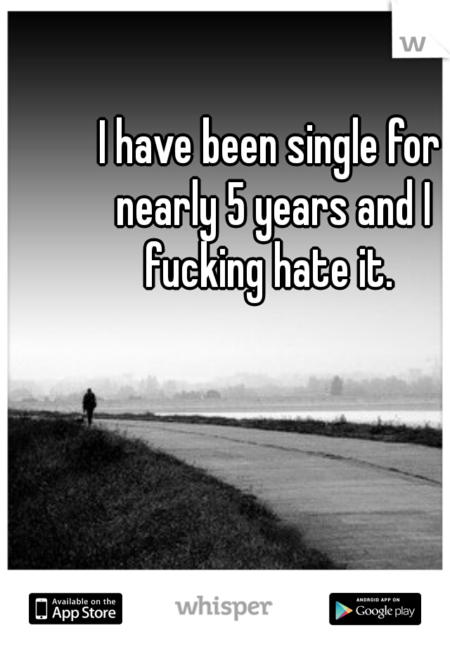 I have been single for nearly 5 years and I fucking hate it. 