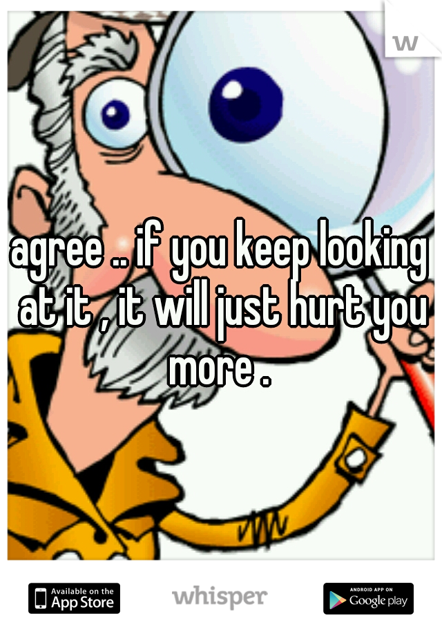 agree .. if you keep looking at it , it will just hurt you more . 