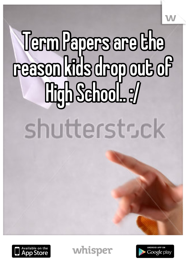 Term Papers are the reason kids drop out of High School.. :/