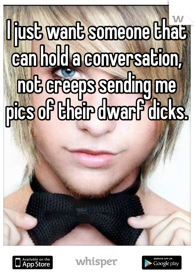 I just want someone that can hold a conversation, not creeps sending me pics of their dwarf dicks.