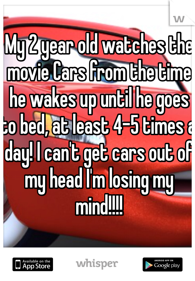 My 2 year old watches the movie Cars from the time he wakes up until he goes to bed, at least 4-5 times a day! I can't get cars out of my head I'm losing my mind!!!!