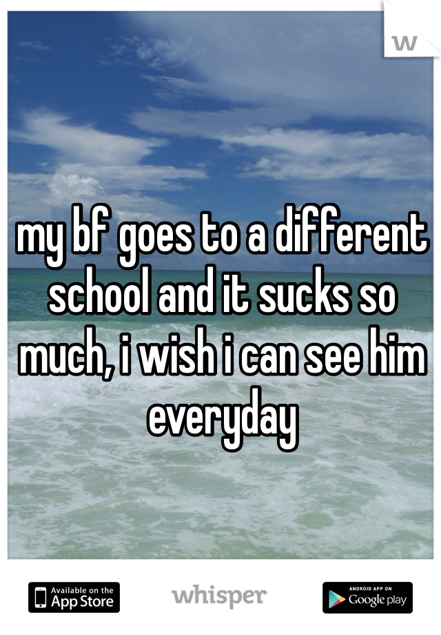 my bf goes to a different school and it sucks so much, i wish i can see him everyday 