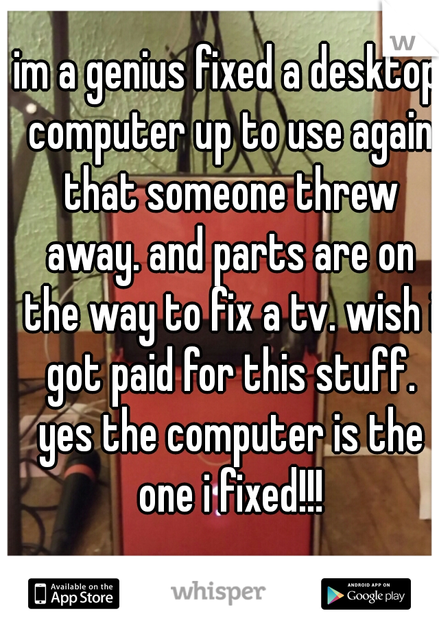 im a genius fixed a desktop computer up to use again that someone threw away. and parts are on the way to fix a tv. wish i got paid for this stuff.
 yes the computer is the one i fixed!!!