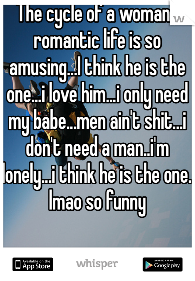 The cycle of a womans romantic life is so amusing...I think he is the one...i love him...i only need my babe...men ain't shit...i don't need a man..i'm lonely...i think he is the one. lmao so funny