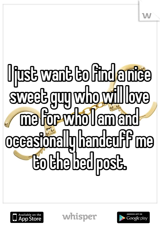 I just want to find a nice sweet guy who will love me for who I am and occasionally handcuff me to the bed post. 