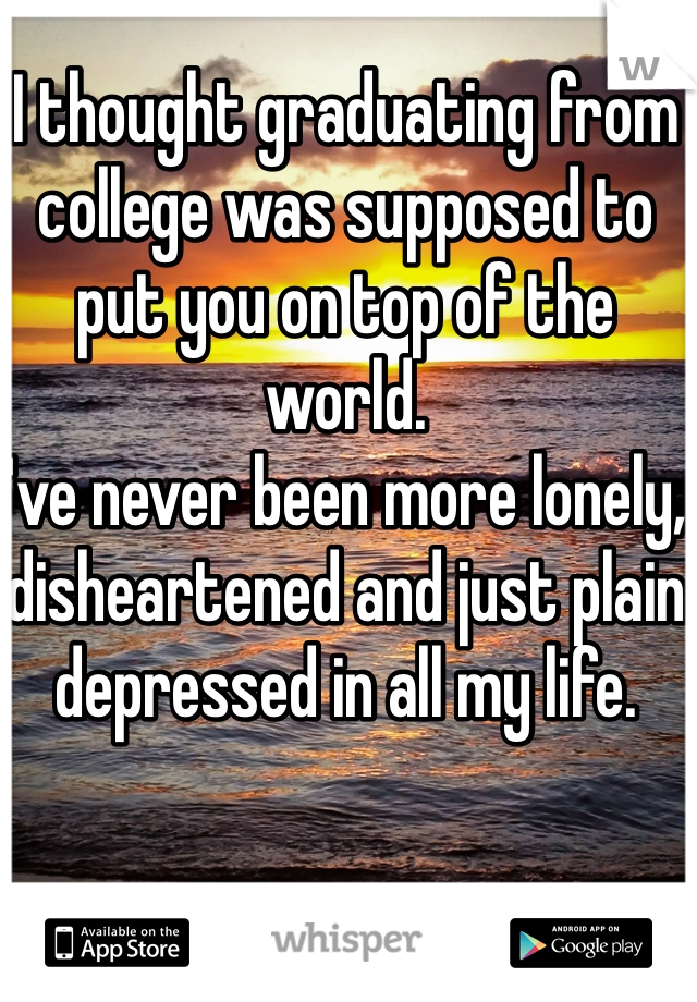 I thought graduating from college was supposed to put you on top of the world.
I've never been more lonely, disheartened and just plain depressed in all my life.