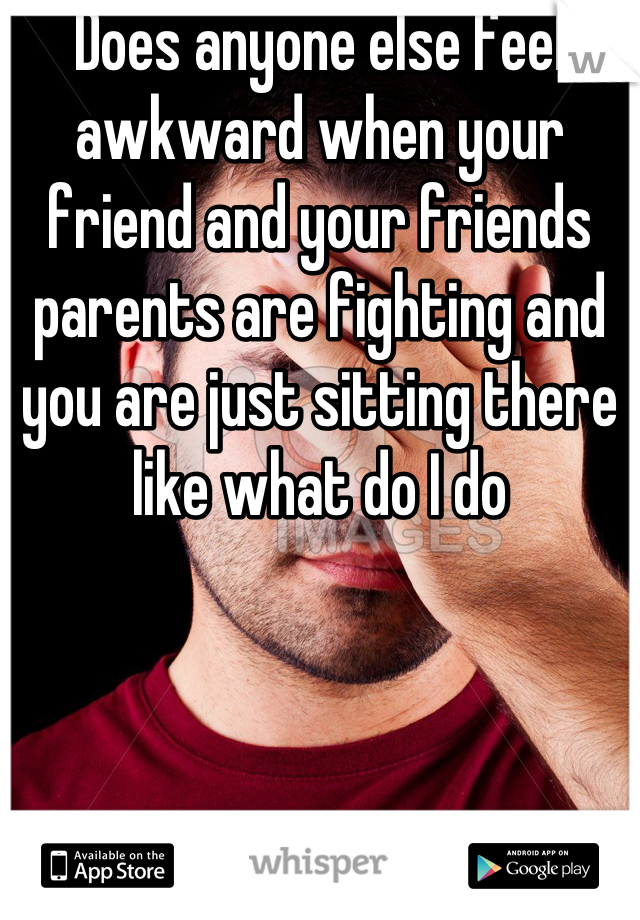 Does anyone else feel awkward when your friend and your friends parents are fighting and you are just sitting there like what do I do